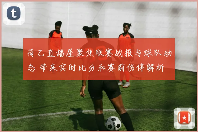 荷乙直播屋聚焦联赛战报与球队动态 带来实时比分和赛前伤停解析