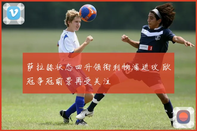 萨拉赫状态回升领衔利物浦进攻 欧冠争冠前景再受关注