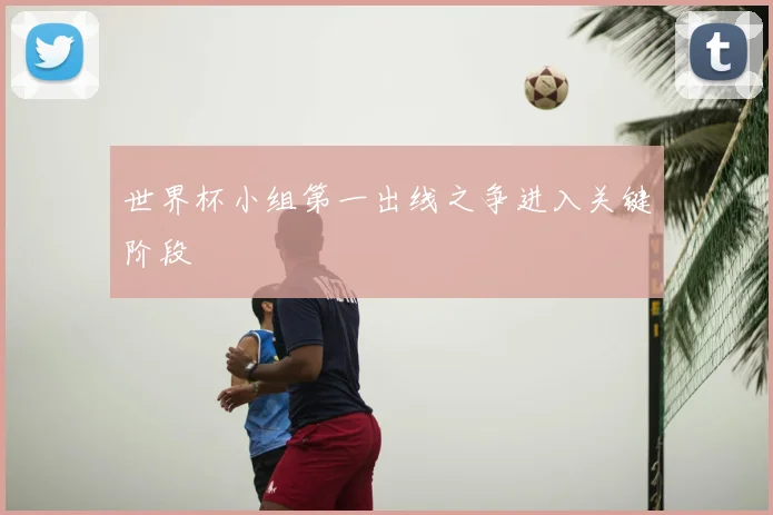 世界杯小组第一出线之争进入关键阶段