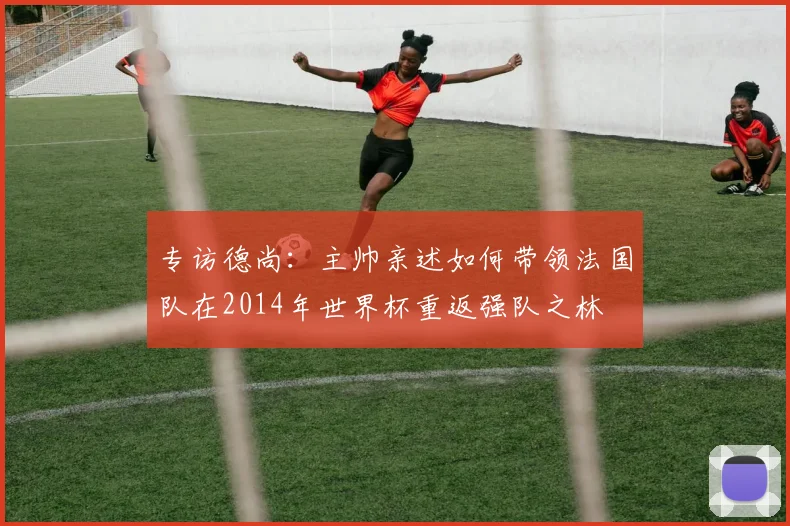 专访德尚:主帅亲述如何带领法国队在2014年世界杯重返强队之林