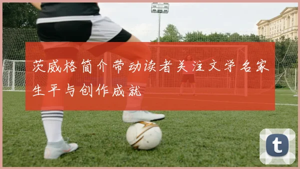 茨威格简介带动读者关注文学名家生平与创作成就