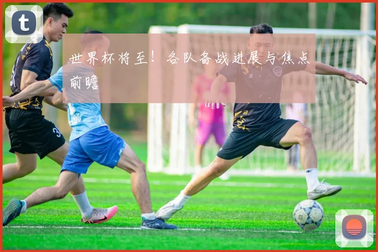世界杯将至!各队备战进展与焦点前瞻