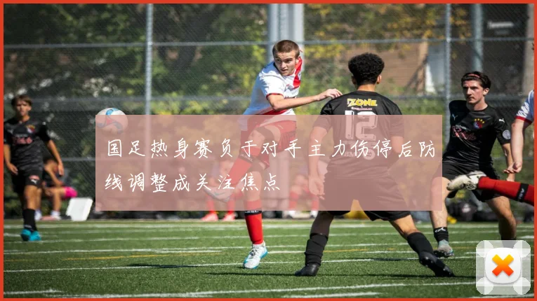 国足热身赛负于对手主力伤停后防线调整成关注焦点