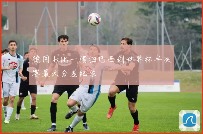 德国七比一横扫巴西创世界杯半决赛最大分差纪录