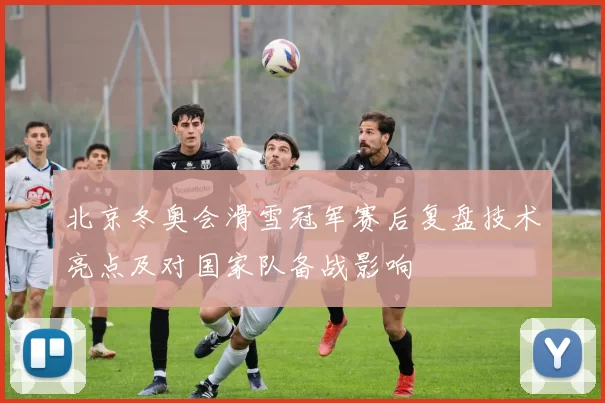 北京冬奥会滑雪冠军赛后复盘技术亮点及对国家队备战影响
