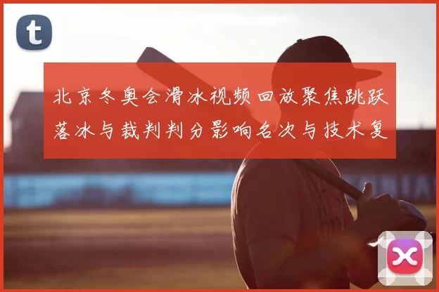 北京冬奥会滑冰视频回放聚焦跳跃落冰与裁判判分影响名次与技术复盘要点