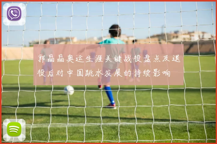 郭晶晶奥运生涯关键战役盘点及退役后对中国跳水发展的持续影响