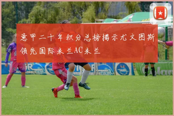 意甲二十年积分总榜揭示尤文图斯领先国际米兰AC米兰
