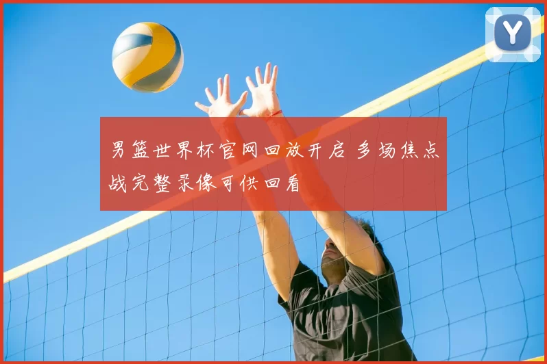 男篮世界杯官网回放开启 多场焦点战完整录像可供回看