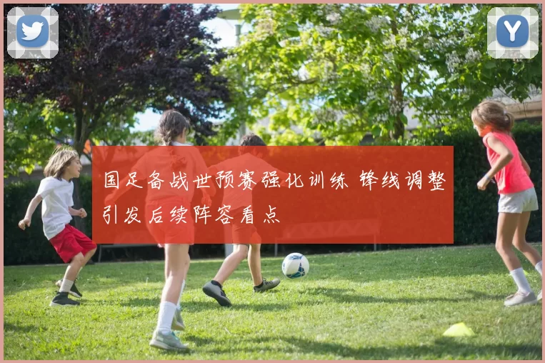 国足备战世预赛强化训练 锋线调整引发后续阵容看点