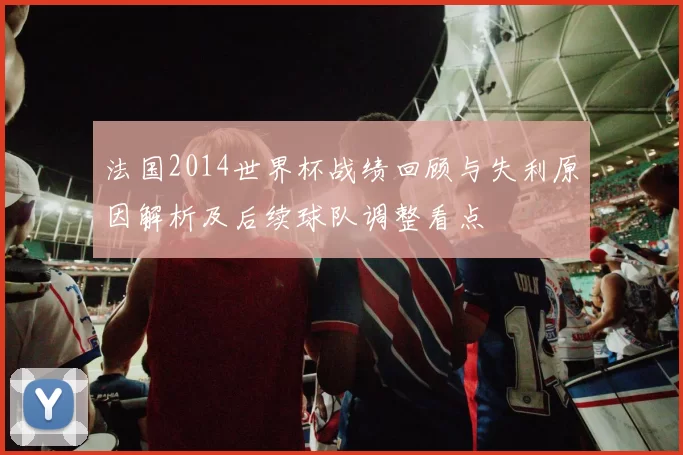 法国2014世界杯战绩回顾与失利原因解析及后续球队调整看点
