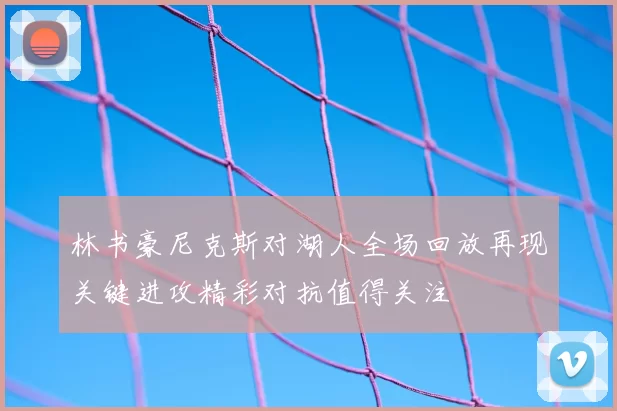 林书豪尼克斯对湖人全场回放再现关键进攻精彩对抗值得关注