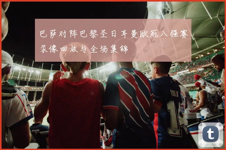巴萨对阵巴黎圣日耳曼欧冠八强赛录像回放与全场集锦
