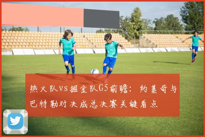 热火队vs掘金队G5前瞻:约基奇与巴特勒对决成总决赛关键看点