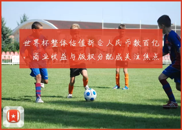 世界杯整体估值折合人民币数百亿，商业收益与版权分配成关注焦点