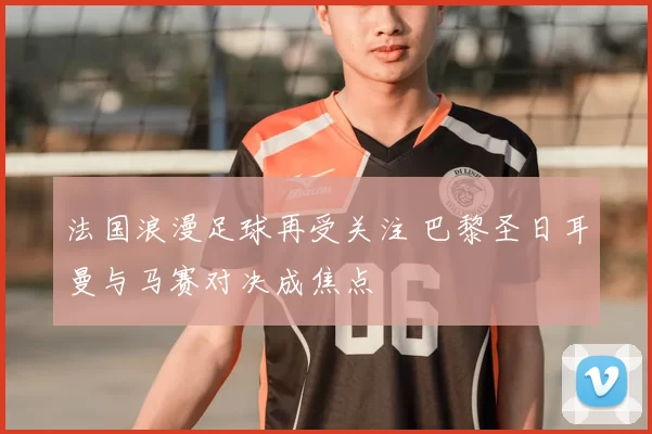 法国浪漫足球再受关注 巴黎圣日耳曼与马赛对决成焦点
