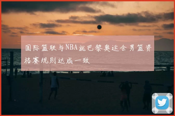 国际篮联与NBA就巴黎奥运会男篮资格赛规则达成一致