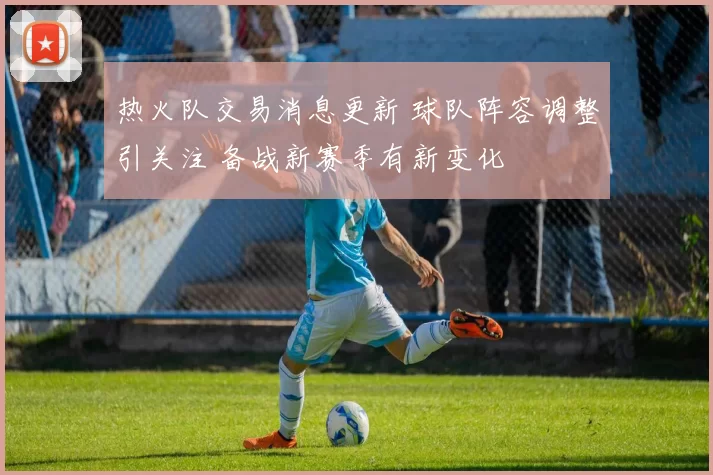 热火队交易消息更新 球队阵容调整引关注 备战新赛季有新变化