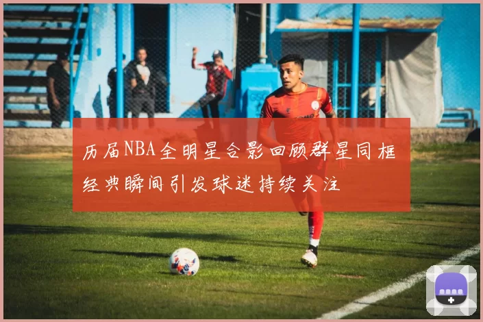 历届NBA全明星合影回顾群星同框 经典瞬间引发球迷持续关注