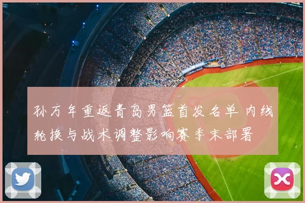 孙万年重返青岛男篮首发名单 内线轮换与战术调整影响赛季末部署