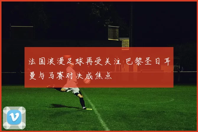 法国浪漫足球再受关注 巴黎圣日耳曼与马赛对决成焦点