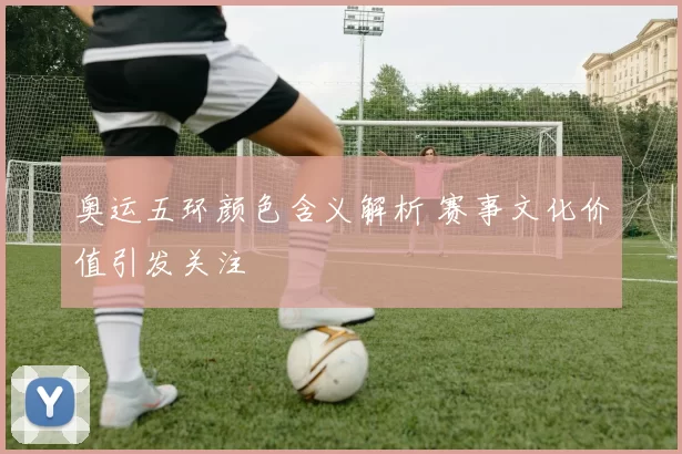 奥运五环颜色含义解析 赛事文化价值引发关注
