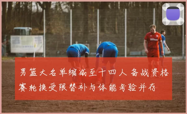 男篮大名单缩减至十四人 备战资格赛轮换受限替补与体能考验并存