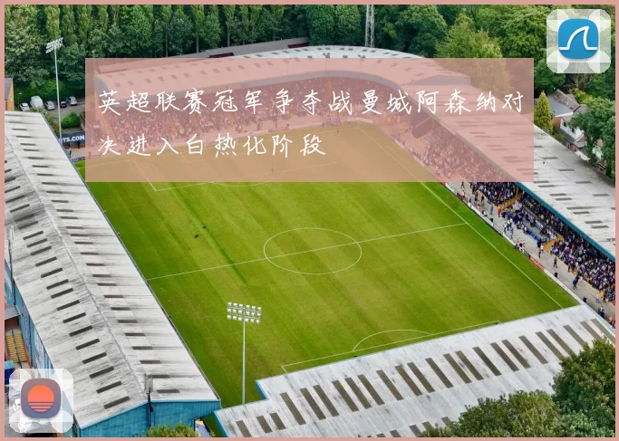 英超联赛冠军争夺战曼城阿森纳对决进入白热化阶段