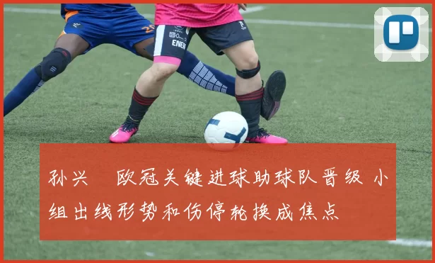 孙兴慜欧冠关键进球助球队晋级 小组出线形势和伤停轮换成焦点