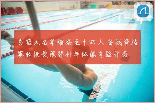 男篮大名单缩减至十四人 备战资格赛轮换受限替补与体能考验并存