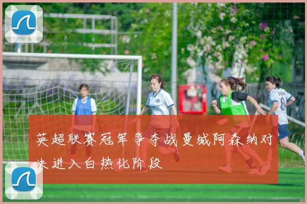 英超联赛冠军争夺战曼城阿森纳对决进入白热化阶段