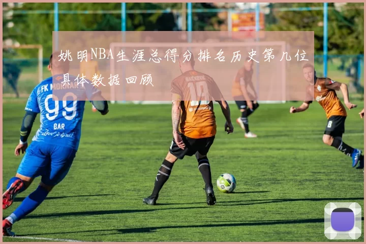 姚明NBA生涯总得分排名历史第几位具体数据回顾