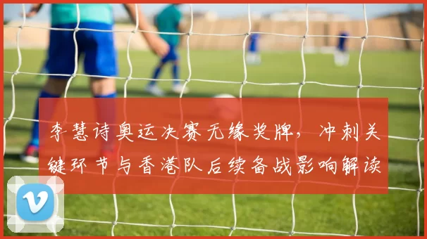 李慧诗奥运决赛无缘奖牌,冲刺关键环节与香港队后续备战影响解读